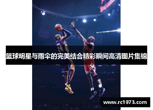 篮球明星与雨伞的完美结合精彩瞬间高清图片集锦